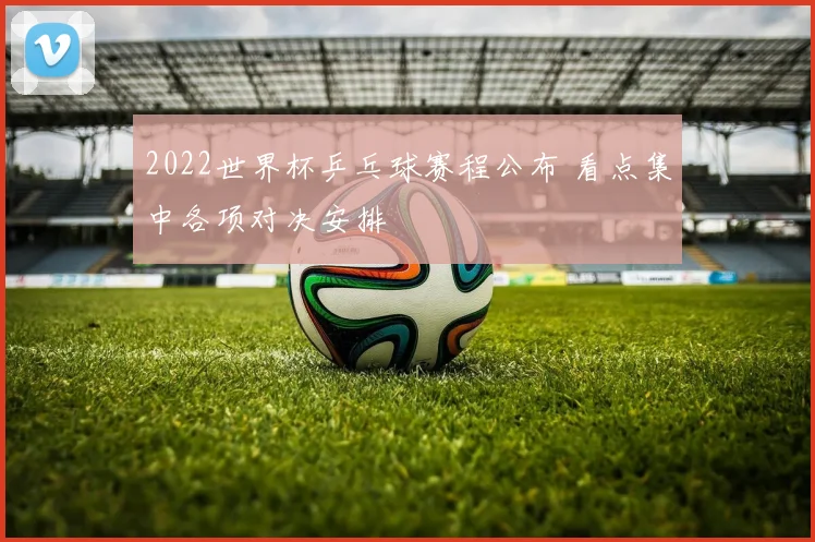 2022世界杯乒乓球赛程公布 看点集中各项对决安排