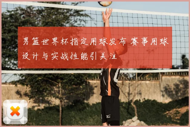 男篮世界杯指定用球发布 赛事用球设计与实战性能引关注