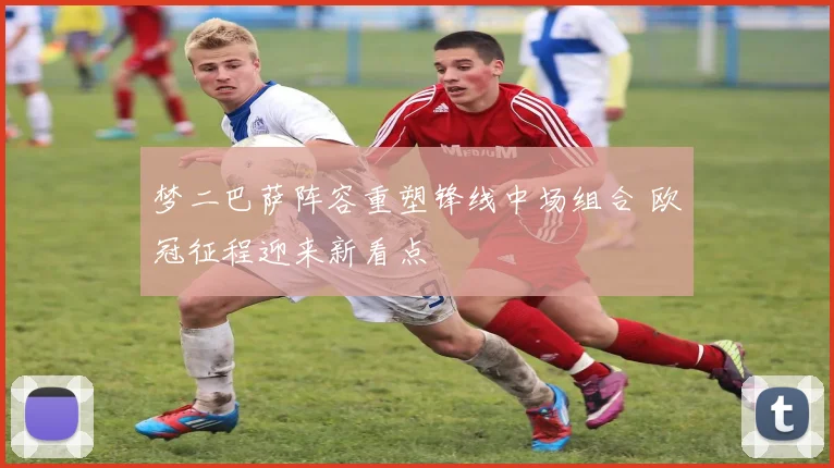 梦二巴萨阵容重塑锋线中场组合 欧冠征程迎来新看点