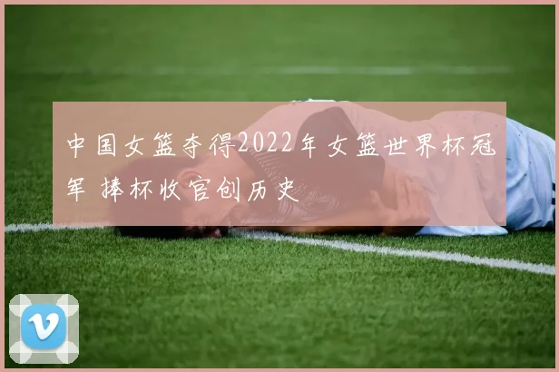 中国女篮夺得2022年女篮世界杯冠军 捧杯收官创历史