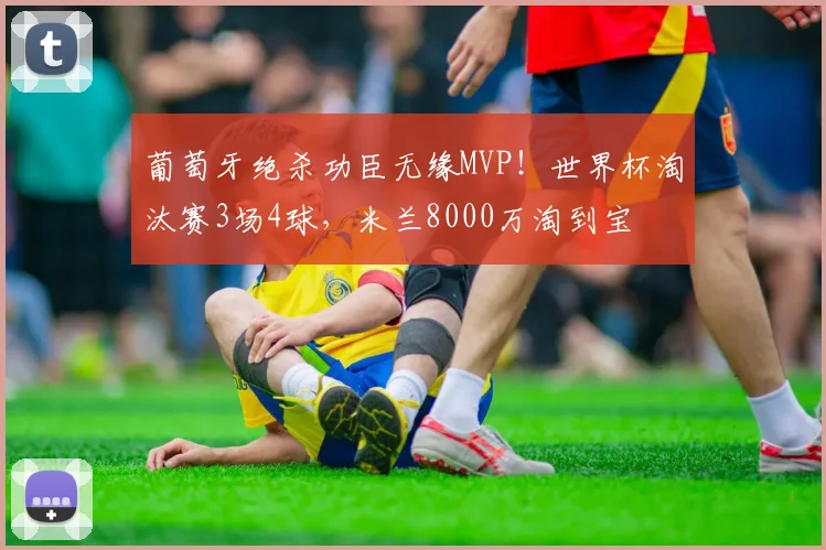 葡萄牙绝杀功臣无缘MVP！世界杯淘汰赛3场4球，米兰8000万淘到宝