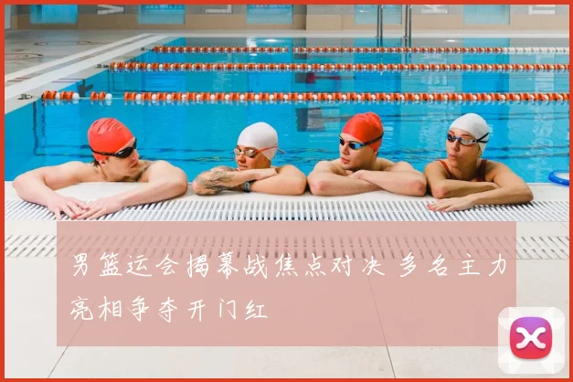 男篮运会揭幕战焦点对决 多名主力亮相争夺开门红