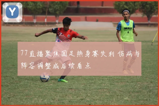 77直播聚焦国足热身赛失利 伤病与阵容调整成后续看点