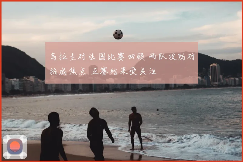 乌拉圭对法国比赛回顾 两队攻防对抗成焦点 正赛结果受关注