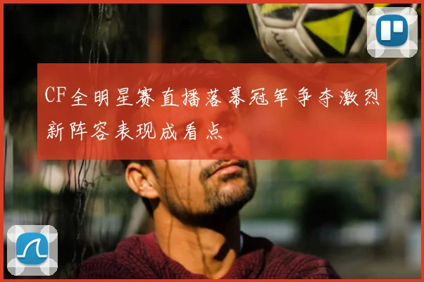 CF全明星赛直播落幕冠军争夺激烈新阵容表现成看点