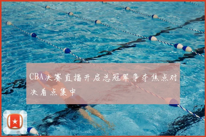 CBA决赛直播开启总冠军争夺焦点对决看点集中