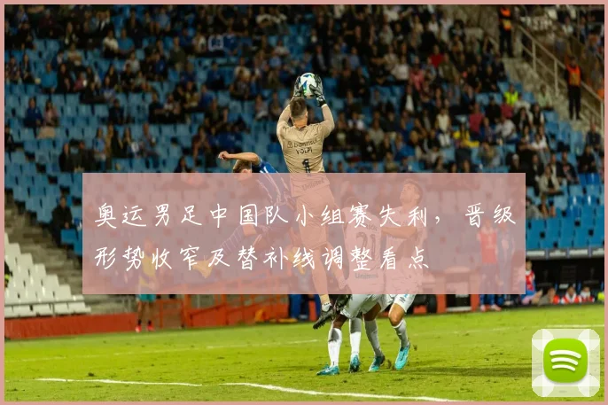奥运男足中国队小组赛失利，晋级形势收窄及替补线调整看点