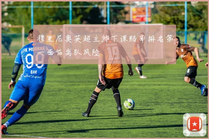 穆里尼奥英超主帅下课赔率排名第一面临离队风险