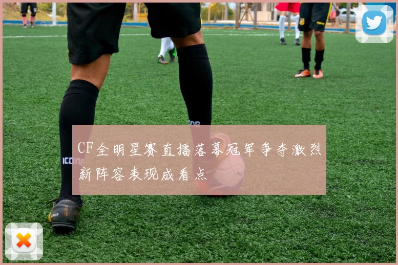 CF全明星赛直播落幕冠军争夺激烈新阵容表现成看点