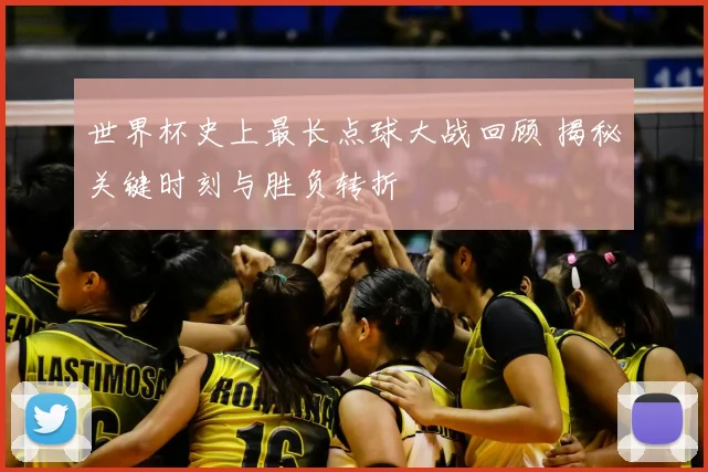 世界杯史上最长点球大战回顾 揭秘关键时刻与胜负转折