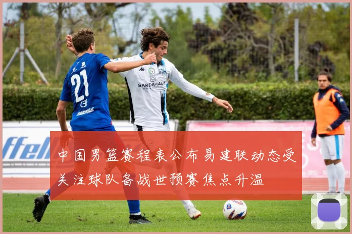 中国男篮赛程表公布易建联动态受关注球队备战世预赛焦点升温
