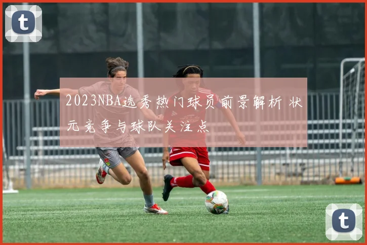 2023NBA选秀热门球员前景解析 状元竞争与球队关注点