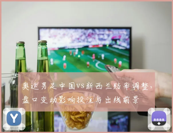 奥运男足中国vs新西兰赔率调整，盘口变动影响投注与出线前景