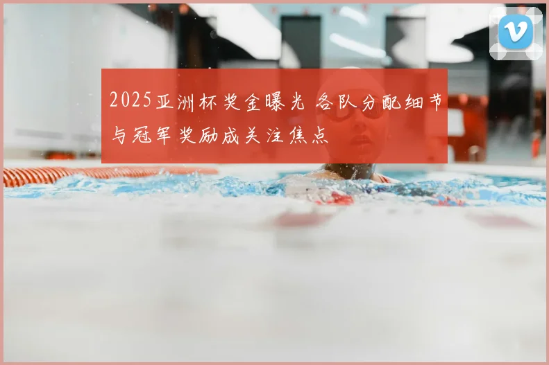 2025亚洲杯奖金曝光 各队分配细节与冠军奖励成关注焦点