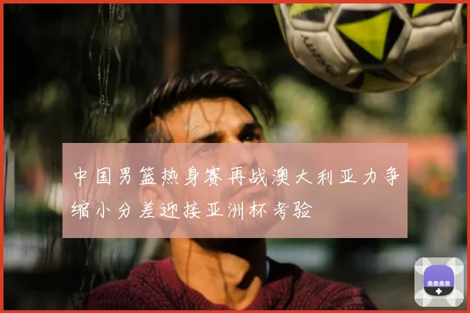 中国男篮热身赛再战澳大利亚力争缩小分差迎接亚洲杯考验