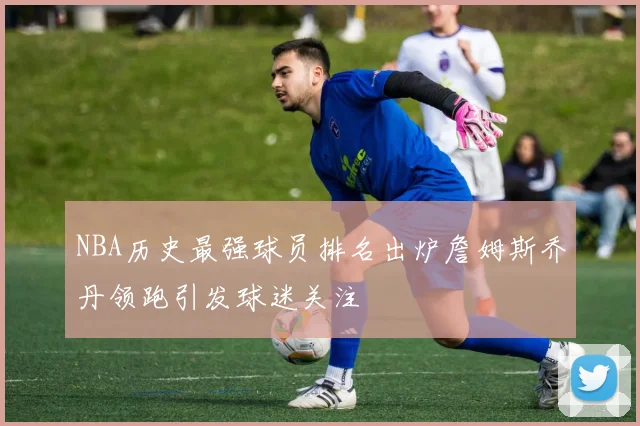 NBA历史最强球员排名出炉詹姆斯乔丹领跑引发球迷关注