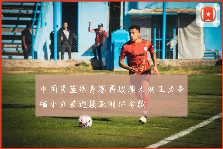 中国男篮热身赛再战澳大利亚力争缩小分差迎接亚洲杯考验