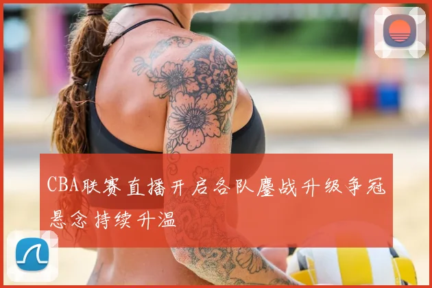 CBA联赛直播开启各队鏖战升级争冠悬念持续升温