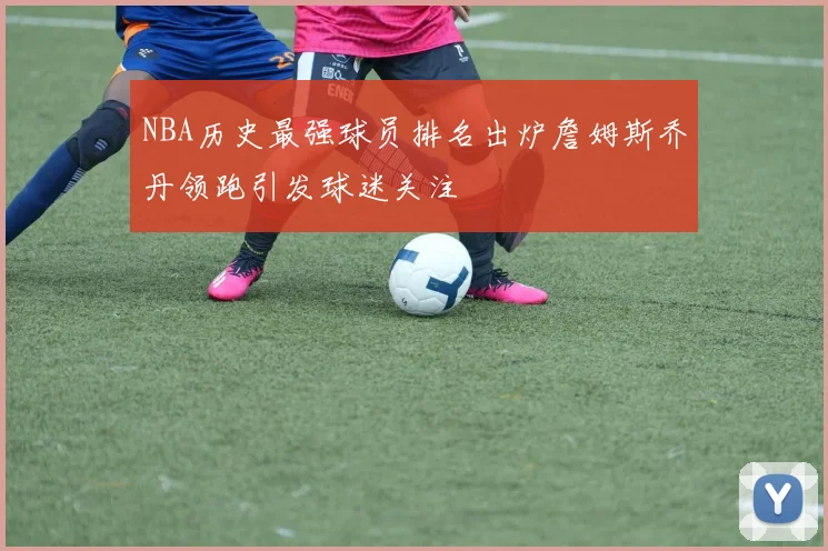 NBA历史最强球员排名出炉詹姆斯乔丹领跑引发球迷关注