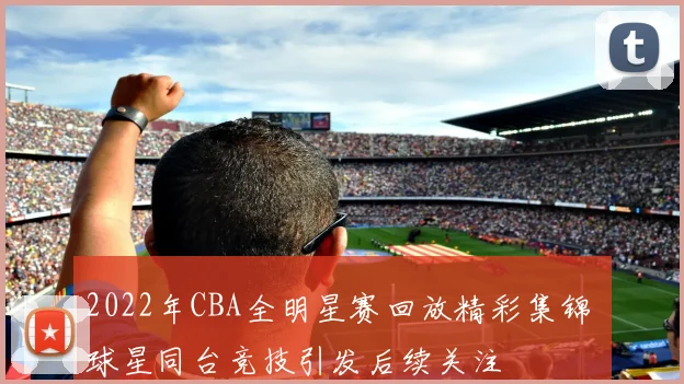 2022年CBA全明星赛回放精彩集锦 球星同台竞技引发后续关注