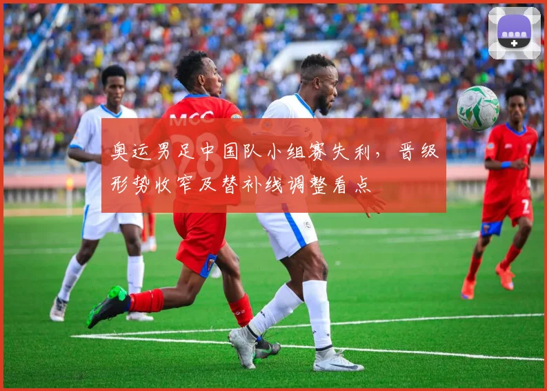 奥运男足中国队小组赛失利，晋级形势收窄及替补线调整看点