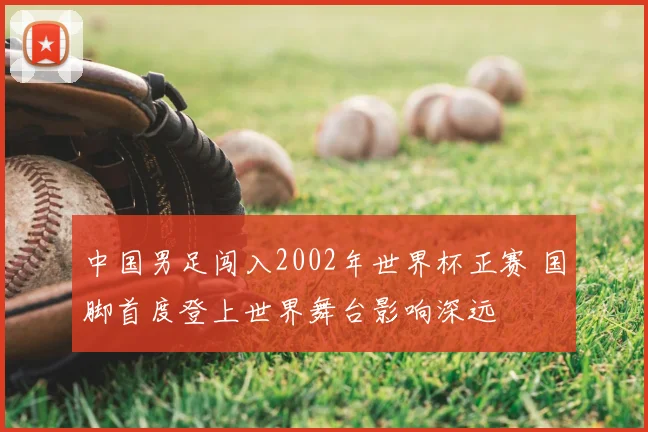 中国男足闯入2002年世界杯正赛 国脚首度登上世界舞台影响深远