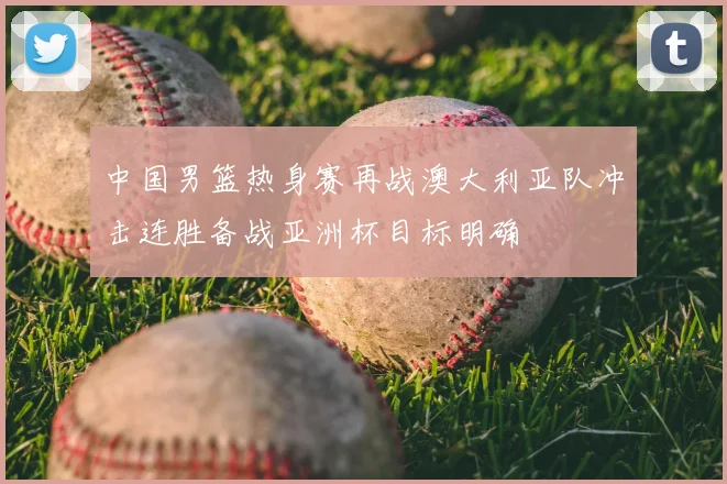 中国男篮热身赛再战澳大利亚队冲击连胜备战亚洲杯目标明确