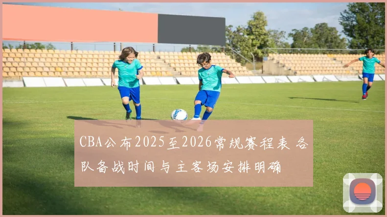 CBA公布2025至2026常规赛程表 各队备战时间与主客场安排明确