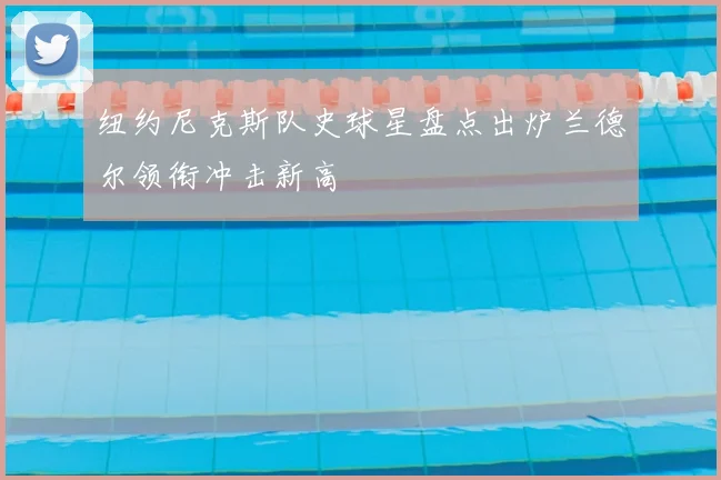 纽约尼克斯队史球星盘点出炉兰德尔领衔冲击新高