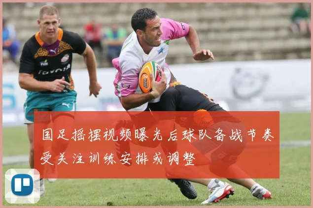 国足摇摆视频曝光后球队备战节奏受关注训练安排或调整